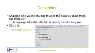 Declaration
• Khai báo biến và các phương thức có thể được sử dụng trong
các trang JSP
• Tương ứng với khai báo biến tĩnh và phương thức tĩnh trong java
• Cấu trúc <%@ page language="java" contentType="text/html; charset=UTF-8"
pageEncoding="UTF-8"%>
<!DOCTYPE html>
<html>
<body>
<%!int count;%>
<%!
int increase() {
return ++count;
}
%>>
</body>
</html>
<%! // code here %>
https://facebook.com/jtcpage 17
 