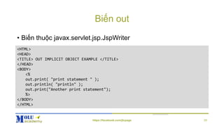 Biến out
• Biến thuộc javax.servlet.jsp.JspWriter
<HTML>
<HEAD>
<TITLE> OUT IMPLICIT OBJECT EXAMPLE </TITLE>
</HEAD>
<BODY>
<%
out.print( "print statement " );
out.println( "println" );
out.print("Another print statement");
%>
</BODY>
</HTML>
https://facebook.com/jtcpage 29
 
