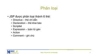 Phân loại
• JSP được phân loại thành 6 thẻ:
• Directive – thẻ chỉ dẫn
• Declaration – thẻ khai báo
• Scriptlet
• Expression – toán tử gán
• Action
• Comment – ghi chú
8https://facebook.com/jtcpage
 