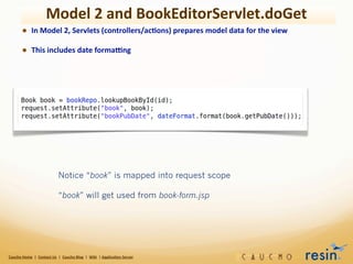 Model	
  2	
  and	
  BookEditorServlet.doGet
             • In	
  Model	
  2,	
  Servlets	
  (controllers/ac8ons)	
  prepares	
  model	
  data	
  for	
  the	
  view
             • This	
  includes	
  date	
  formagng




                                                   Notice “book” is mapped into request scope

                                                   “book” will get used from book-form.jsp




Caucho	
  Home	
  	
  |	
  	
  Contact	
  Us	
  	
  |	
  	
  Caucho	
  Blog	
  	
  |	
  	
  Wiki	
  	
  |	
  Applica8on	
  Server
 