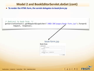Model	
  2	
  and	
  BookEditorServlet.doGet	
  (cont)
             • To	
  render	
  the	
  HTML	
  form,	
  the	
  servlet	
  delegates	
  to	
  book-­‐form.jsp




                                                                                                                                    book-form.jsp




Caucho	
  Home	
  	
  |	
  	
  Contact	
  Us	
  	
  |	
  	
  Caucho	
  Blog	
  	
  |	
  	
  Wiki	
  	
  |	
  Applica8on	
  Server
 