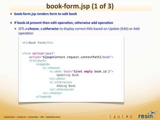book-­‐form.jsp	
  (1	
  of	
  3)
             • book-­‐form.jsp	
  renders	
  form	
  to	
  edit	
  book	
  
             • If	
  book.id	
  present	
  then	
  edit	
  opera8on,	
  otherwise	
  add	
  opera8on
               • JSTL	
  c:choose,	
  c:otherwise	
  to	
  display	
  correct	
  9tle	
  based	
  on	
  Update	
  (Edit)	
  or	
  Add	
  
                                 opera9on




Caucho	
  Home	
  	
  |	
  	
  Contact	
  Us	
  	
  |	
  	
  Caucho	
  Blog	
  	
  |	
  	
  Wiki	
  	
  |	
  Applica8on	
  Server
 