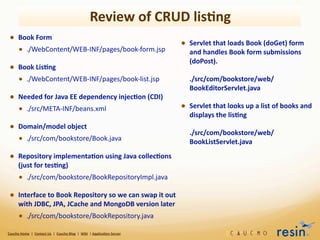Review	
  of	
  CRUD	
  lis8ng
  • Book	
  Form
                                                                                      • Servlet	
  that	
  loads	
  Book	
  (doGet)	
  form	
  
    • ./WebContent/WEB-­‐INF/pages/book-­‐form.jsp	
  	
  	
  	
  	
  	
  	
  	
  	
   and	
  handles	
  Book	
  form	
  submissions	
  
                                                                                                                                                                      (doPost).
  • Book	
  Lis8ng
    • ./WebContent/WEB-­‐INF/pages/book-­‐list.jsp	
  	
  	
  	
  	
  	
  	
  	
  	
  	
  	
  	
  	
   ./src/com/bookstore/web/
                                                                                                                                                                      BookEditorServlet.java	
  	
  	
  	
  	
  	
  
  • Needed	
  for	
  Java	
  EE	
  dependency	
  injec8on	
  (CDI)
    • ./src/META-­‐INF/beans.xml	
  	
  	
  	
  	
  	
  	
  	
  	
  	
  	
  	
  	
  	
  	
  	
  	
  	
  	
  	
  	
  	
  	
  	
  	
  	
  	
  	
  	
  	
  	
  	
  	
  	
  	
  	
  	
  	
  	
  	
   • Servlet	
  that	
  looks	
  up	
  a	
  list	
  of	
  books	
  and	
  
                                                                                                                                                                      displays	
  the	
  lis8ng
  • Domain/model	
  object
                                                                                                                                                                      ./src/com/bookstore/web/
    • ./src/com/bookstore/Book.java	
  	
  	
  	
  	
  	
  	
  	
  	
  	
  	
  	
  	
  	
  	
  	
  	
  	
  	
  	
  	
  	
  	
  	
  	
  	
  	
  	
  	
  	
  	
  	
     BookListServlet.java	
  	
  	
  	
  	
  	
  	
  	
  	
  

  • Repository	
  implementa8on	
  using	
  Java	
  collec8ons	
  
           (just	
  for	
  tes8ng)
           • ./src/com/bookstore/BookRepositoryImpl.java	
  	
  	
  	
  	
  	
  	
  	
  
  • Interface	
  to	
  Book	
  Repository	
  so	
  we	
  can	
  swap	
  it	
  out	
  
           with	
  JDBC,	
  JPA,	
  JCache	
  and	
  MongoDB	
  version	
  later
           • ./src/com/bookstore/BookRepository.java	
  	
  	
  	
  	
  	
  	
  
Caucho	
  Home	
  	
  |	
  	
  Contact	
  Us	
  	
  |	
  	
  Caucho	
  Blog	
  	
  |	
  	
  Wiki	
  	
  |	
  Applica8on	
  Server
 