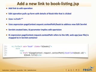 Add	
  a	
  new	
  link	
  to	
  book-­‐lis8ng.jsp
             • Add	
  link	
  to	
  edit	
  opera8on
             • Edit	
  opera8on	
  pulls	
  up	
  form	
  with	
  details	
  of	
  Book	
  8tle	
  that	
  is	
  clicked
             • Uses	
  <a	
  href=””
             • Uses	
  expression	
  pageContext.request.contextPath/book	
  to	
  address	
  new	
  Edit	
  Servlet
             • Servlet	
  created	
  later,	
  id	
  parameter	
  implies	
  edit	
  opertaion
             • EL	
  expression	
  pageContext.request.contextPath	
  refers	
  to	
  the	
  URI,	
  web	
  app	
  (war	
  ﬁle)	
  is	
  
                       mapped	
  to	
  in	
  Servlet	
  container




Caucho	
  Home	
  	
  |	
  	
  Contact	
  Us	
  	
  |	
  	
  Caucho	
  Blog	
  	
  |	
  	
  Wiki	
  	
  |	
  Applica8on	
  Server
 