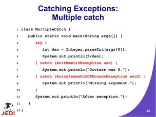 28
Catching Exceptions:
Multiple catch
1 class MultipleCatch {
2 public static void main(String args[]) {
3 try {
4 int den = Integer.parseInt(args[0]);
5 System.out.println(3/den);
6 } catch (ArithmeticException exc) {
7 System.out.println(“Divisor was 0.”);
8 } catch (ArrayIndexOutOfBoundsException exc2) {
9 System.out.println(“Missing argument.”);
10 }
11 System.out.println(“After exception.”);
12 }
13 }
 