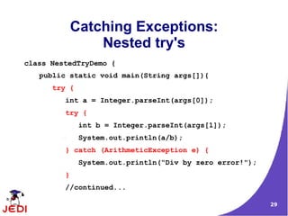 29
Catching Exceptions:
Nested try's
class NestedTryDemo {
public static void main(String args[]){
try {
int a = Integer.parseInt(args[0]);
try {
int b = Integer.parseInt(args[1]);
System.out.println(a/b);
} catch (ArithmeticException e) {
System.out.println(“Div by zero error!");
}
//continued...
 