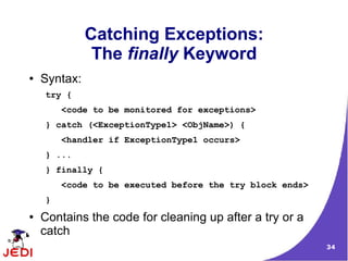 34
Catching Exceptions:
The finally Keyword
● Syntax:
try {
<code to be monitored for exceptions>
} catch (<ExceptionType1> <ObjName>) {
<handler if ExceptionType1 occurs>
} ...
} finally {
<code to be executed before the try block ends>
}
● Contains the code for cleaning up after a try or a
catch
 
