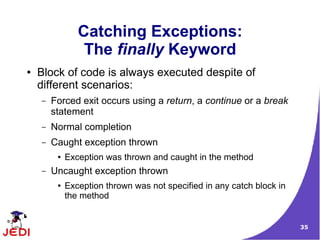 35
Catching Exceptions:
The finally Keyword
● Block of code is always executed despite of
different scenarios:
– Forced exit occurs using a return, a continue or a break
statement
– Normal completion
– Caught exception thrown
● Exception was thrown and caught in the method
– Uncaught exception thrown
● Exception thrown was not specified in any catch block in
the method
 