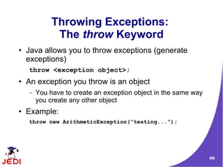40
Throwing Exceptions:
The throw Keyword
● Java allows you to throw exceptions (generate
exceptions)
throw <exception object>;
● An exception you throw is an object
– You have to create an exception object in the same way
you create any other object
● Example:
throw new ArithmeticException(“testing...”);
 