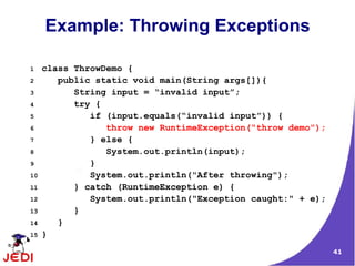 41
Example: Throwing Exceptions
1 class ThrowDemo {
2 public static void main(String args[]){
3 String input = “invalid input”;
4 try {
5 if (input.equals(“invalid input”)) {
6 throw new RuntimeException("throw demo");
7 } else {
8 System.out.println(input);
9 }
10 System.out.println("After throwing");
11 } catch (RuntimeException e) {
12 System.out.println("Exception caught:" + e);
13 }
14 }
15 }
 