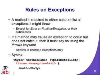 43
Rules on Exceptions
● A method is required to either catch or list all
exceptions it might throw
– Except for Error or RuntimeException, or their
subclasses
● If a method may cause an exception to occur but
does not catch it, then it must say so using the
throws keyword
– Applies to checked exceptions only
● Syntax:
<type> <methodName> (<parameterList>)
throws <exceptionList> {
<methodBody>
}
 