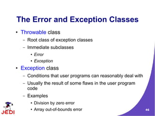 46
The Error and Exception Classes
● Throwable class
– Root class of exception classes
– Immediate subclasses
● Error
● Exception
● Exception class
– Conditions that user programs can reasonably deal with
– Usually the result of some flaws in the user program
code
– Examples
● Division by zero error
● Array out-of-bounds error
 
