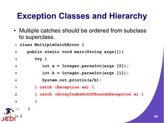 49
Exception Classes and Hierarchy
● Multiple catches should be ordered from subclass
to superclass.
1 class MultipleCatchError {
2 public static void main(String args[]){
3 try {
4 int a = Integer.parseInt(args [0]);
5 int b = Integer.parseInt(args [1]);
6 System.out.println(a/b);
7 } catch (Exception ex) {
8 } catch (ArrayIndexOutOfBoundsException e) {
9 }
10 }
11 }
 