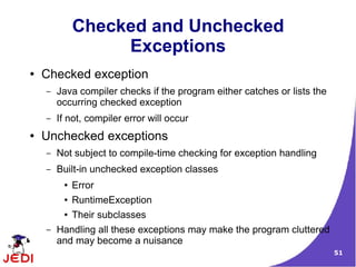 51
Checked and Unchecked
Exceptions
● Checked exception
– Java compiler checks if the program either catches or lists the
occurring checked exception
– If not, compiler error will occur
● Unchecked exceptions
– Not subject to compile-time checking for exception handling
– Built-in unchecked exception classes
● Error
● RuntimeException
● Their subclasses
– Handling all these exceptions may make the program cluttered
and may become a nuisance
 