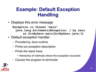 6
Example: Default Exception
Handling
● Displays this error message
Exception in thread "main"
java.lang.ArithmeticException: / by zero
at DivByZero.main(DivByZero.java:3)
● Default exception handler
– Provided by Java runtime
– Prints out exception description
– Prints the stack trace
● Hierarchy of methods where the exception occurred
– Causes the program to terminate
 