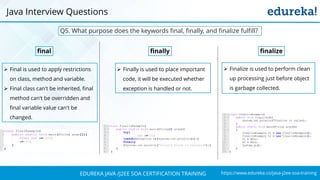 https://www.edureka.co/java-j2ee-soa-trainingEDUREKA JAVA /J2EE SOA CERTIFICATION TRAINING
Q5. What purpose does the keywords final, finally, and finalize fulfill?
final finally
➢ Final is used to apply restrictions
on class, method and variable.
➢ Final class can't be inherited, final
method can't be overridden and
final variable value can't be
changed.
➢ Finally is used to place important
code, it will be executed whether
exception is handled or not.
➢ Finalize is used to perform clean
up processing just before object
is garbage collected.
finalize
Java Interview Questions
 