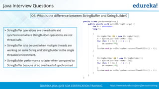 https://www.edureka.co/java-j2ee-soa-trainingEDUREKA JAVA /J2EE SOA CERTIFICATION TRAINING
➢ StringBuffer operations are thread-safe and
synchronized where StringBuilder operations are not
thread-safe.
➢ StringBuffer is to be used when multiple threads are
working on same String and StringBuilder in the single
threaded environment.
➢ StringBuilder performance is faster when compared to
StringBuffer because of no overhead of synchronized
Java Interview Questions
Q6. What is the difference between StringBuffer and StringBuilder?
 