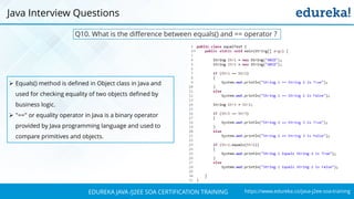 https://www.edureka.co/java-j2ee-soa-trainingEDUREKA JAVA /J2EE SOA CERTIFICATION TRAINING
Java Interview Questions
Q10. What is the difference between equals() and == operator ?
➢ Equals() method is defined in Object class in Java and
used for checking equality of two objects defined by
business logic.
➢ "==" or equality operator in Java is a binary operator
provided by Java programming language and used to
compare primitives and objects.
 