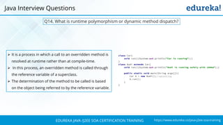 https://www.edureka.co/java-j2ee-soa-trainingEDUREKA JAVA /J2EE SOA CERTIFICATION TRAINING
Q14. What is runtime polymorphism or dynamic method dispatch?
➢ It is a process in which a call to an overridden method is
resolved at runtime rather than at compile-time.
➢ In this process, an overridden method is called through
the reference variable of a superclass.
➢ The determination of the method to be called is based
on the object being referred to by the reference variable.
Java Interview Questions
 