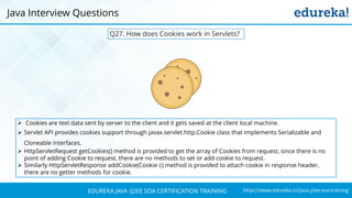 https://www.edureka.co/java-j2ee-soa-trainingEDUREKA JAVA /J2EE SOA CERTIFICATION TRAINING
Q27. How does Cookies work in Servlets?
Java Interview Questions
➢ Cookies are text data sent by server to the client and it gets saved at the client local machine.
➢ Servlet API provides cookies support through javax.servlet.http.Cookie class that implements Serializable and
Cloneable interfaces.
➢ HttpServletRequest getCookies() method is provided to get the array of Cookies from request, since there is no
point of adding Cookie to request, there are no methods to set or add cookie to request.
➢ Similarly HttpServletResponse addCookie(Cookie c) method is provided to attach cookie in response header,
there are no getter methods for cookie.
 
