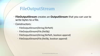 © paudyalsubash@yahoo.com 12
• FileOutputStream creates an OutputStream that you can use to
write bytes to a file.
• Constructors:
• FileOutputStream(String filePath)
• FileOutputStream(File fileObj)
• FileOutputStream(String filePath, boolean append)
• FileOutputStream(File fileObj, boolean append)
FileOutputStream
 