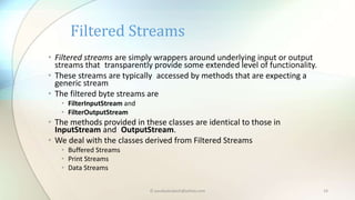 © paudyalsubash@yahoo.com 14
• Filtered streams are simply wrappers around underlying input or output
streams that transparently provide some extended level of functionality.
• These streams are typically accessed by methods that are expecting a
generic stream
• The filtered byte streams are
• FilterInputStream and
• FilterOutputStream
• The methods provided in these classes are identical to those in
InputStream and OutputStream.
• We deal with the classes derived from Filtered Streams
• Buffered Streams
• Print Streams
• Data Streams
Filtered Streams
 