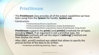 © paudyalsubash@yahoo.com 16
• The PrintStream class provides all of the output capabilities we have
been using from the System file handle, System.out,
• Constructors
• PrintStream(OutputStream outputStream)
• PrintStream(OutputStream outputStream, boolean flushOnNewline)
• PrintStream(OutputStream outputStream, boolean flushOnNewline, String charSet)
• PrintStream supports the print( ) and println( ) methods for all types,
including Object. If an argument is not a primitive type, the
PrintStream methods will call the object’s toString( ) method and
then display the result.
• After JDK5, printf() method was added that allows to specify the
precise format of the data to be written
• PrintStream printf(String fmtString, Object … args)
PrintStream
 
