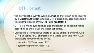 © paudyalsubash@yahoo.com 19
• the only reliable way to write a String so that it can be recovered
by a DataInputStream is to use UTF-8 encoding, accomplished in
this example using writeUTF( ) and readUTF( )
• UTF-8 is a multi-byte format, and the length of encoding varies
according to the actual character set in use.
• Unicode is a tremendous waste of space and/or bandwidth, so
UTF-8 encodes ASCII characters in a single byte, and non-ASCII
characters in two or three bytes.
• out.writeUTF("Square root of 2");
• System.out.println(in.readUTF());
UTF Format
 