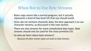 © paudyalsubash@yahoo.com 22
• Bytes copy seems like a normal program, but it actually
represents a kind of low-level I/O that you should avoid.
• Since abc.txt contains character data, the best approach is to use
character streams, as discussed in the next section.
• There are also streams for more complicated data types. Byte
streams should only be used for the most primitive I/O.
• So why we learn about byte streams?
• Because all other stream types are built on byte streams
When Not to Use Byte Streams
 