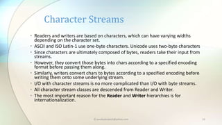 © paudyalsubash@yahoo.com 23
• Readers and writers are based on characters, which can have varying widths
depending on the character set.
• ASCII and ISO Latin-1 use one-byte characters. Unicode uses two-byte characters
• Since characters are ultimately composed of bytes, readers take their input from
streams.
• However, they convert those bytes into chars according to a specified encoding
format before passing them along.
• Similarly, writers convert chars to bytes according to a specified encoding before
writing them onto some underlying stream.
• I/O with character streams is no more complicated than I/O with byte streams.
• All character stream classes are descended from Reader and Writer.
• The most important reason for the Reader and Writer hierarchies is for
internationalization.
Character Streams
 