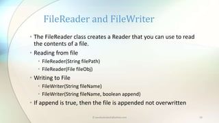 © paudyalsubash@yahoo.com 24
• The FileReader class creates a Reader that you can use to read
the contents of a file.
• Reading from file
• FileReader(String filePath)
• FileReader(File fileObj)
• Writing to File
• FileWriter(String fileName)
• FileWriter(String fileName, boolean append)
• If append is true, then the file is appended not overwritten
FileReader and FileWriter
 