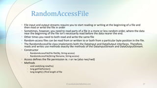 © paudyalsubash@yahoo.com 27
• File input and output streams require you to start reading or writing at the beginning of a file and
then read or write the file in order
• Sometimes, however, you need to read parts of a file in a more or less random order, where the data
near the beginning of the file isn't necessarily read before the data nearer the end.
• Other times you need to both read and write the same file
• Random-access files can be read from or written to or both from a particular byte position in the file.
• The RandomAccessFile class implements both the DataInput and DataOutput interfaces. Therefore,
reads and writes use methods exactly like methods of the DataInputStream and DataOutputStream.
• Constructor
• RandomAccessFile(File fileObj, String access)
• RandomAccessFile(String filename, String access)
• Access defines the file permission ie. r or rw (also rws/rwd)
• Methods
• void seek(long newPos)
• long getFilePointer()
• long length() //find length of file
RandomAccessFile
 