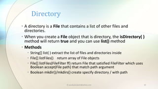© paudyalsubash@yahoo.com 32
• A directory is a File that contains a list of other files and
directories.
• When you create a File object that is directory, the isDirectory( )
method will return true and you can use list() method
• Methods
• String[] list( ) extract the list of files and directories inside
• File[] listFiles() return array of File objects
• File[] listFiles(FileFilter ff) return File that satisfied FileFilter which uses
Boolean accept(File path) that match path argument
• Boolean mkdir()/mkdirs() create specify directory / with path
Directory
 