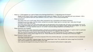 © paudyalsubash@yahoo.com 35
• How is a -1 that appears as a part of data to be distinguished from a -1 indicating end of stream?
• Read() function doesn’t return a byte; its signature says it return an integers. This int is not a java byte with value between -128 to
+127 but a more general byte with value between 0 and 255. Hence -1 can be easily distinguished.
• How conversion?
• Since bytes have such a small range, they're often converted to ints in calculations and method invocations.
• Casting from an int to a byte—for that matter, casting from any wider integer type to a narrower type—takes place through
truncation of the high-order bytes.
• This means that as long as the value of the wider type can be expressed in the narrower type, the value is not changed. The int 127
cast to a byte still retains the value 127. On the other hand, if the int value is too large for a byte, strange things happen. So, 128 will
be 10000000 is -127 How? (absolute value of –ve number is found by taking complement and adding 1 to it)
• How characters are treated?
• Since computers only really understand numbers, characters are encoded by matching each character in a given script to a particular
number. For example, in the common ASCII encoding, the character A is mapped to the number 65;
• ASCII, the American Standard Code for Information Interchange, is a seven-bit character set. Thus it defines 27 or 128 different
characters whose numeric values range from to 127. These characters are sufficient for handling most of American English
• How Character Stream work?
• Character-oriented data in Java is primarily composed of the char primitive data type . you need to understand chars to understand
how reader and writer works.
• In Java, a char is a two-byte, unsigned integer, the only unsigned type in Java. Thus, possible char values range from 0 to 65,535.
Chars may be assigned to by using int literals in this range
• chars may also be assigned to by using char literals; that is, the character itself enclosed in single quotes.
 