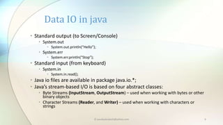 © paudyalsubash@yahoo.com 6
• Standard output (to Screen/Console)
• System.out
• System.out.println(“Hello”);
• System.err
• System.err.println(“Stop”);
• Standard input (from keyboard)
• System.in
• System.in.read();
• Java io files are available in package java.io.*;
• Java’s stream-based I/O is based on four abstract classes:
• Byte Streams (InputStream, OutputStream) – used when working with bytes or other
binary objects
• Character Streams (Reader, and Writer) – used when working with characters or
strings
Data IO in java
 