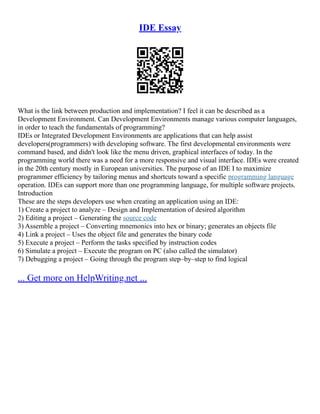 IDE Essay
What is the link between production and implementation? I feel it can be described as a
Development Environment. Can Development Environments manage various computer languages,
in order to teach the fundamentals of programming?
IDEs or Integrated Development Environments are applications that can help assist
developers(programmers) with developing software. The first developmental environments were
command based, and didn't look like the menu driven, graphical interfaces of today. In the
programming world there was a need for a more responsive and visual interface. IDEs were created
in the 20th century mostly in European universities. The purpose of an IDE I to maximize
programmer efficiency by tailoring menus and shortcuts toward a specific programming language
operation. IDEs can support more than one programming language, for multiple software projects.
Introduction
These are the steps developers use when creating an application using an IDE:
1) Create a project to analyze – Design and Implementation of desired algorithm
2) Editing a project – Generating the source code
3) Assemble a project – Converting mnemonics into hex or binary; generates an objects file
4) Link a project – Uses the object file and generates the binary code
5) Execute a project – Perform the tasks specified by instruction codes
6) Simulate a project – Execute the program on PC (also called the simulator)
7) Debugging a project – Going through the program step–by–step to find logical
... Get more on HelpWriting.net ...
 