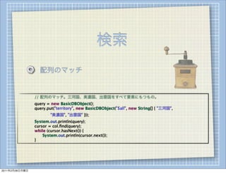 検索
                    配列のマッチ


        
   
   // 配列のマッチ。三河国、美濃国、出雲国をすべて要素にもつもの。
        
   
   query = new BasicDBObject();
        
   
   query.put("territory", new BasicDBObject("$all", new String[] { "三河国",
        
   
   
   
   "美濃国", "出雲国" }));
        
   
   System.out.println(query);
        
   
   cursor = col.ﬁnd(query);
        
   
   while (cursor.hasNext()) {
        
   
   
   System.out.println(cursor.next());
        
   
   }




2011年2月28日月曜日
 