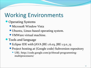 Working Environments
Operating Systems
Microsoft Window Vista
Ubuntu, Linux-based operating system.
VMWare virtual machine.

Tools and language
Eclipse IDE with JAVA JRE 1.6.03, JRE 1.5.0_13
Project hosting at (Google code) Subversion repository


URL: http://code.google.com/p/thread-programmingmultiprocessors/

10

 