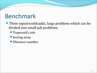 Benchmark
Three input(workloads), large problems which can be

divided into small sub problems.
Trapezoid’s rule
Sorting array
Fibonacci number

12

 
