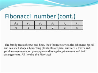Fibonacci number (cont.)
F0
0

F1
1

F2
1

F3
2

F4
3

F5
5

The family trees of cows and bees, the Fibonacci series, the Fibonacci Spiral
and sea shell shapes, branching plants, flower petal and seeds, leaves and
petal arrangements, on pineapples and in apples, pine cones and leaf
arrangements. All involve the Fibonacci

 