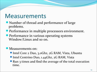 Measurements
Number of thread and performance of large

problems.
Performance in multiple processors environment.
Performance in various operating systems
Window/Linux and so on.
Measurements on:
Intel Core 2 Duo, 3.0Ghz, 2G RAM, Vista, Ubuntu
Intel Centrino Duo, 1.44Ghz, 2G RAM, Vista
Run 3 times and find the average of the total execution
time.
24

 