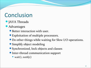 Conclusion
JAVA Threads
Advantages
Better interaction with user.
Exploitation of multiple processors.
Do other things while waiting for Slow I/O operations.
Simplify object modeling
Synchronized, lock objects and classes
Inter-thread communication support


wait(), notify()
31

 