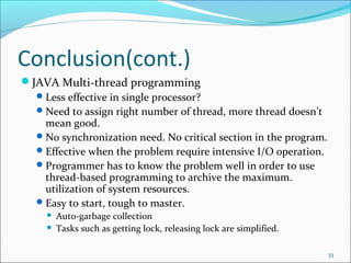 Conclusion(cont.)
JAVA Multi-thread programming
 Less effective in single processor?
 Need to assign right number of thread, more thread doesn’t
mean good.
 No synchronization need. No critical section in the program.
 Effective when the problem require intensive I/O operation.
 Programmer has to know the problem well in order to use
thread-based programming to archive the maximum.
utilization of system resources.
 Easy to start, tough to master.



Auto-garbage collection
Tasks such as getting lock, releasing lock are simplified.
33

 