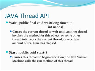 JAVA Thread API
Wait : public final void wait(long timeout,

int nanos)

Causes the current thread to wait until another thread

invokes the method for this object, or some other
thread interrupts the current thread, or a certain
amount of real time has elapsed

Start : public void start()
Causes this thread to begin execution; the Java Virtual

Machine calls the run method of this thread.

 