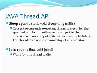JAVA Thread API
Sleep : public static void sleep(long millis)
Causes the currently executing thread to sleep for the

specified number of milliseconds, subject to the
precision and accuracy of system timers and schedulers.
The thread does not lose ownership of any monitors.

Join : public final void join()
Waits for this thread to die.

 