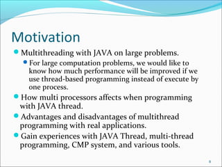 Motivation
Multithreading with JAVA on large problems.
For large computation problems, we would like to
know how much performance will be improved if we
use thread-based programming instead of execute by
one process.
How multi processors affects when programming

with JAVA thread.
Advantages and disadvantages of multithread
programming with real applications.
Gain experiences with JAVA Thread, multi-thread
programming, CMP system, and various tools.

8

 