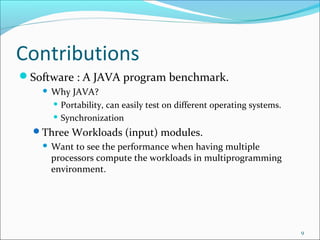 Contributions
Software : A JAVA program benchmark.


Why JAVA?
 Portability, can easily test on different operating systems.
 Synchronization

Three Workloads (input) modules.


Want to see the performance when having multiple
processors compute the workloads in multiprogramming
environment.

9

 