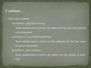  Three static methods:
 InetAddress getByName(String)
 Static method used to retrieve the address for the host name passed
as the parameter.
 InetAddress [ ] getAllByName(String)
 Static method used to retrieve all the addresses for the host name
passed as a parameter.
 InetAddress getLocalHost( )
 Static method used to retrieve the address for the current, or local,
host.
 