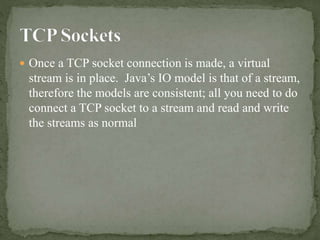  Once a TCP socket connection is made, a virtual
stream is in place. Java’s IO model is that of a stream,
therefore the models are consistent; all you need to do
connect a TCP socket to a stream and read and write
the streams as normal
 