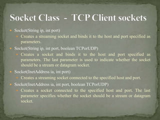  Socket(String ip, int port)
 Creates a streaming socket and binds it to the host and port specified as
parameters.
 Socket(String ip, int port, boolean TCPorUDP)
 Creates a socket and binds it to the host and port specified as
parameters. The last parameter is used to indicate whether the socket
should be a stream or datagram socket.
 Socket(InetAddress ia, int port)
 Creates a streaming socket connected to the specified host and port.
 Socket(InetAddress ia, int port, boolean TCPorUDP)
 Creates a socket connected to the specified host and port. The last
parameter specifies whether the socket should be a stream or datagram
socket.
 